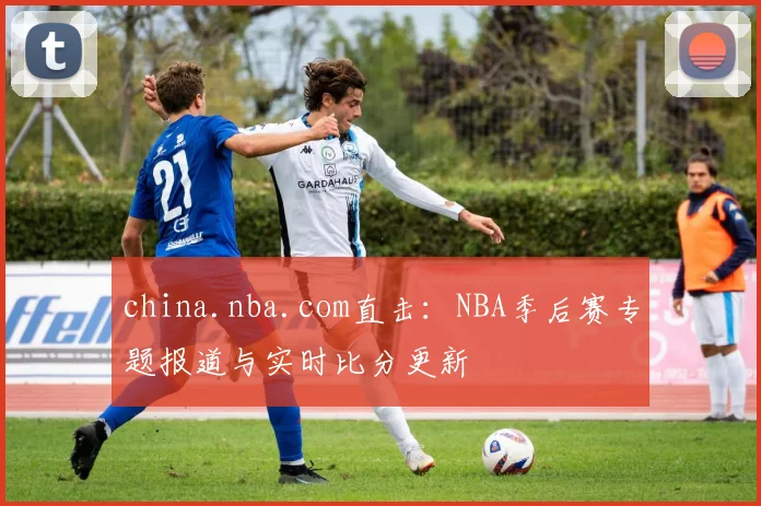 china.nba.com直击:NBA季后赛专题报道与实时比分更新