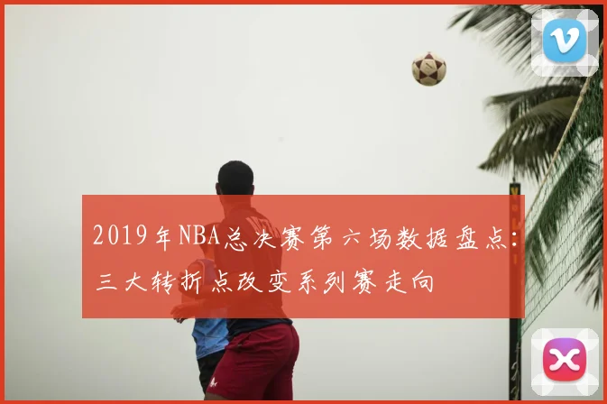 2019年NBA总决赛第六场数据盘点:三大转折点改变系列赛走向
