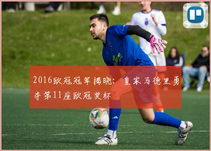 2016欧冠冠军揭晓：皇家马德里勇夺第11座欧冠奖杯