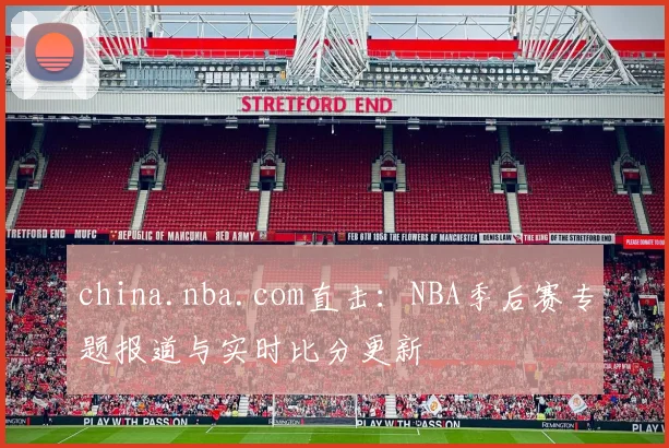 china.nba.com直击：NBA季后赛专题报道与实时比分更新